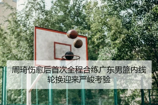 周琦伤愈后首次全程合练广东男篮内线轮换迎来严峻考验