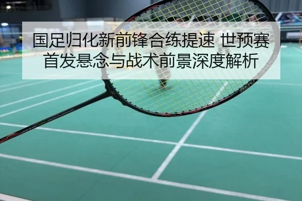 国足归化新前锋合练提速 世预赛首发悬念与战术前景深度解析