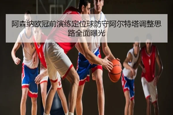 阿森纳欧冠前演练定位球防守阿尔特塔调整思路全面曝光
