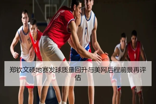 郑钦文硬地赛发球质量回升与美网后程前景再评估